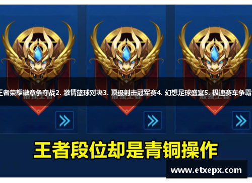 1. 王者荣耀徽章争夺战2. 激情篮球对决3. 顶级射击冠军赛4. 幻想足球盛宴5. 极速赛车争霸大赛